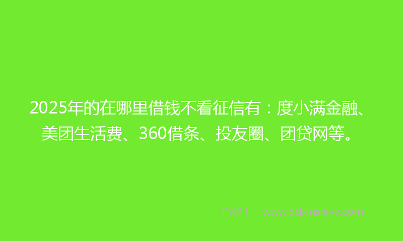 2025年的在哪里借钱不看征信有：度小满金融、美团生活费、360借条、投友圈、团贷网等。