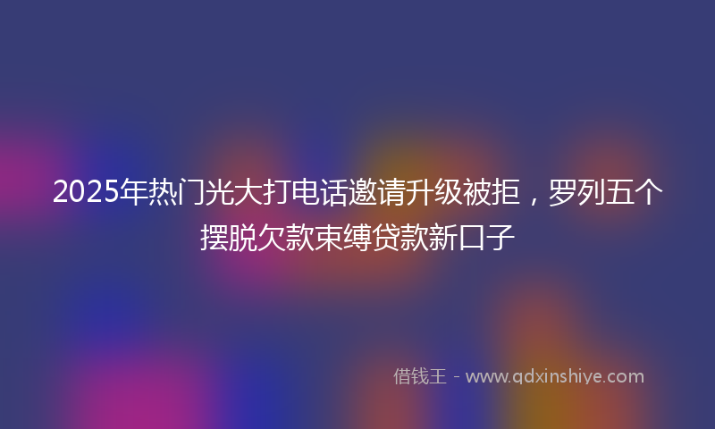 2025年热门光大打电话邀请升级被拒，罗列五个摆脱欠款束缚贷款新口子