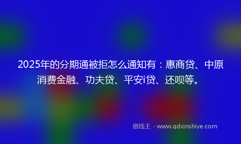2025年的分期通被拒怎么通知有：惠商贷、中原消费金融、功夫贷、平安i贷、还呗等。