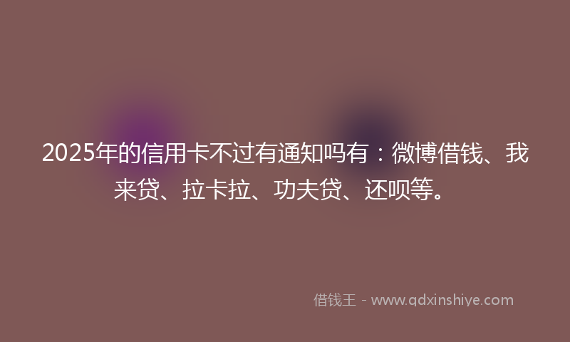 2025年的信用卡不过有通知吗有：微博借钱、我来贷、拉卡拉、功夫贷、还呗等。