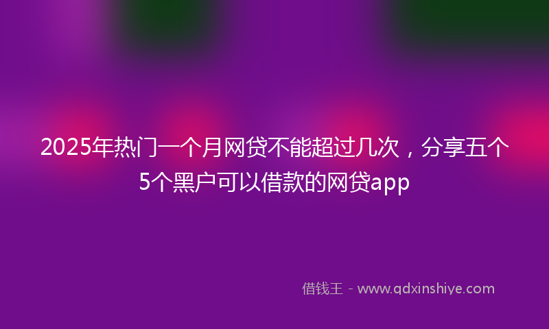 2025年热门一个月网贷不能超过几次，分享五个5个黑户可以借款的网贷app