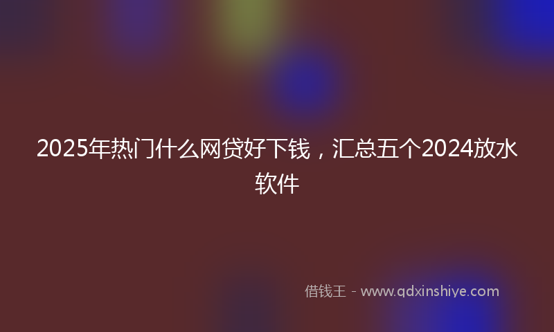 2025年热门什么网贷好下钱，汇总五个2024放水软件
