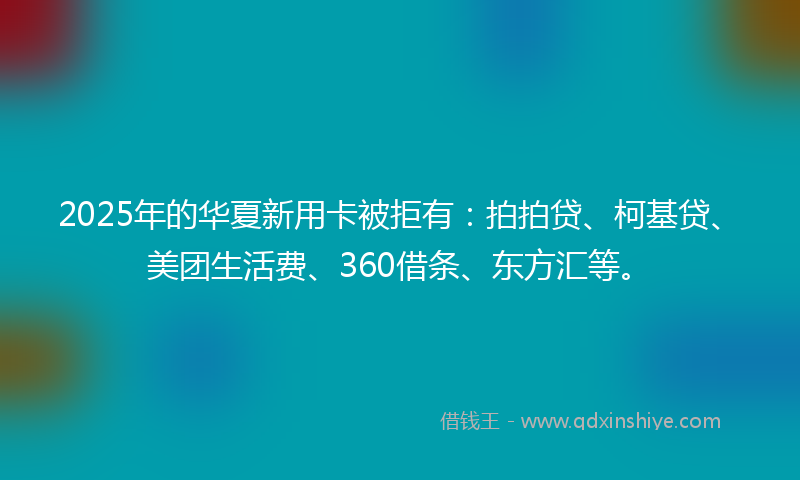 2025年的华夏新用卡被拒有：拍拍贷、柯基贷、美团生活费、360借条、东方汇等。