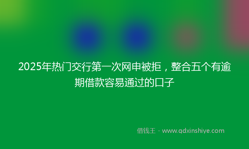2025年热门交行第一次网申被拒，整合五个有逾期借款容易通过的口子