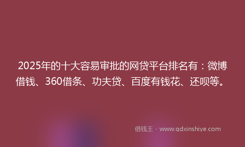 2025年的十大容易审批的网贷平台排名有：微博借钱、360借条、功夫贷、百度有钱花、还呗等。