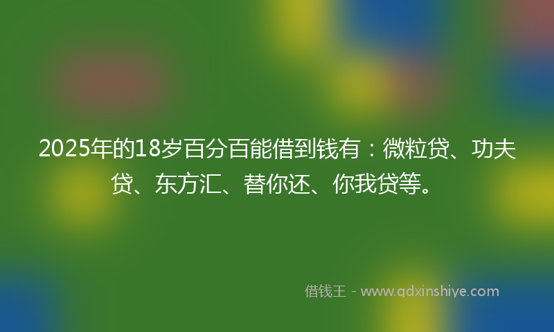 2025年的18岁百分百能借到钱有：微粒贷、功夫贷、东方汇、替你还、你我贷等。