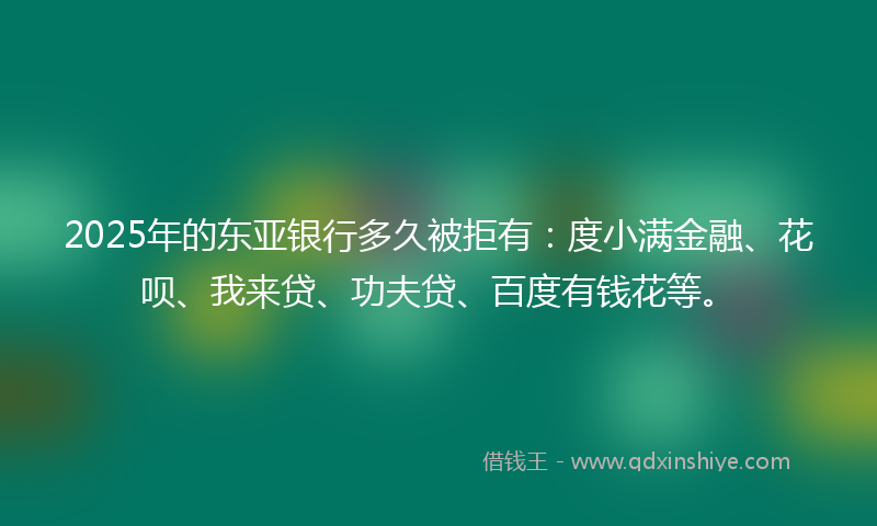 2025年的东亚银行多久被拒有：度小满金融、花呗、我来贷、功夫贷、百度有钱花等。