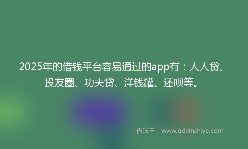 2025年的借钱平台容易通过的app有：人人贷、投友圈、功夫贷、洋钱罐、还呗等。