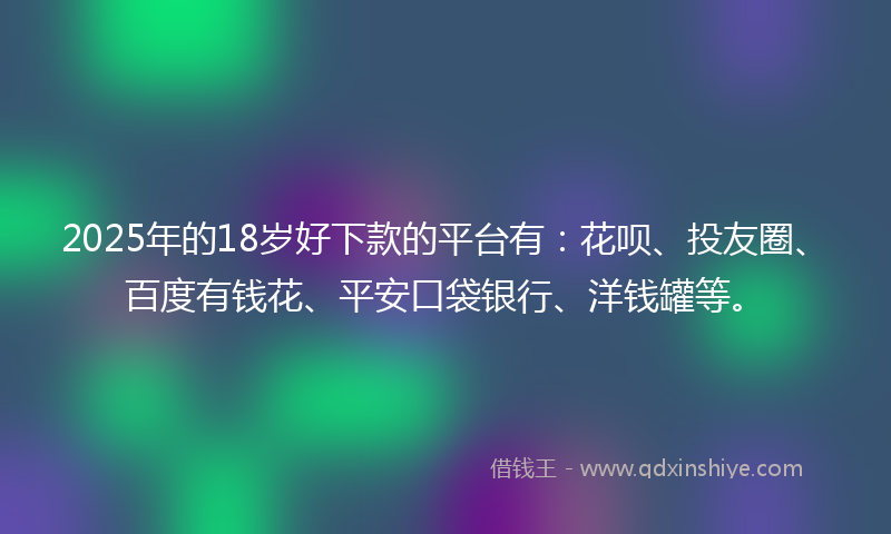 2025年的18岁好下款的平台有：花呗、投友圈、百度有钱花、平安口袋银行、洋钱罐等。