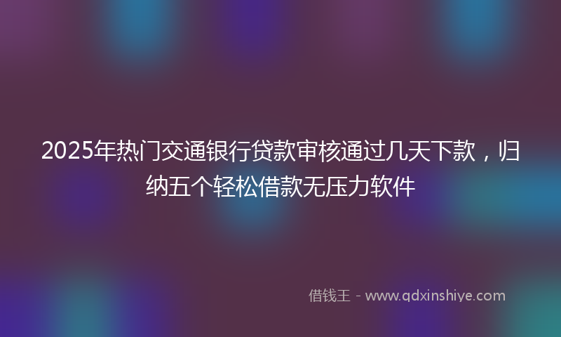 2025年热门交通银行贷款审核通过几天下款，归纳五个轻松借款无压力软件