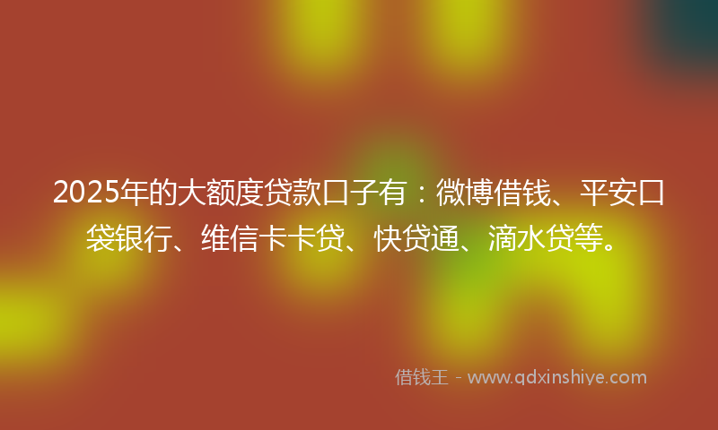 2025年的大额度贷款口子有：微博借钱、平安口袋银行、维信卡卡贷、快贷通、滴水贷等。