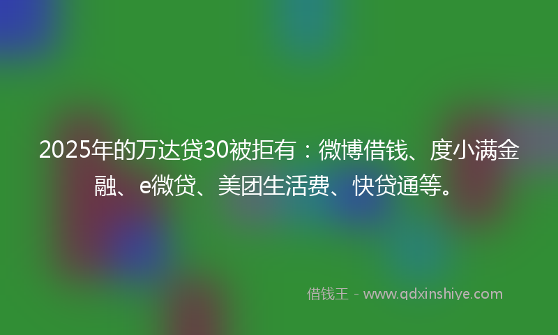 2025年的万达贷30被拒有：微博借钱、度小满金融、e微贷、美团生活费、快贷通等。