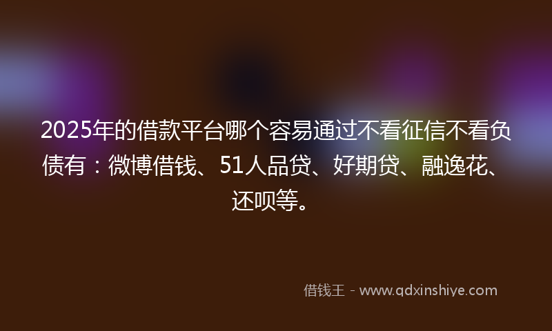 2025年的借款平台哪个容易通过不看征信不看负债有：微博借钱、51人品贷、好期贷、融逸花、还呗等。