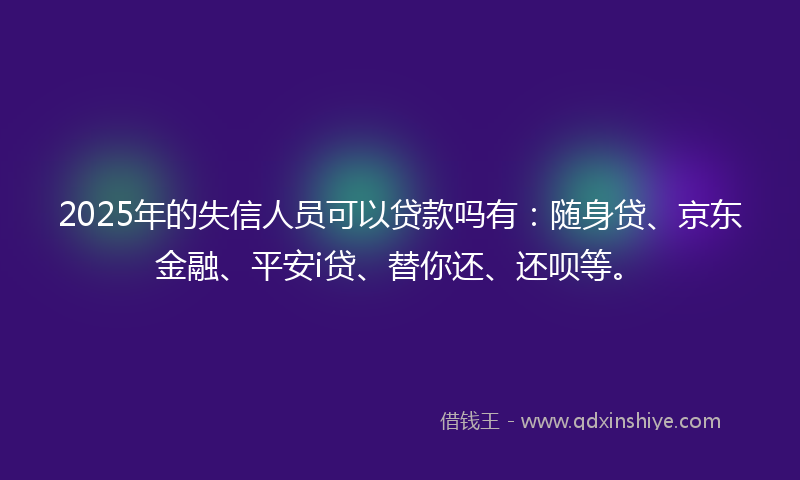 2025年的失信人员可以贷款吗有：随身贷、京东金融、平安i贷、替你还、还呗等。