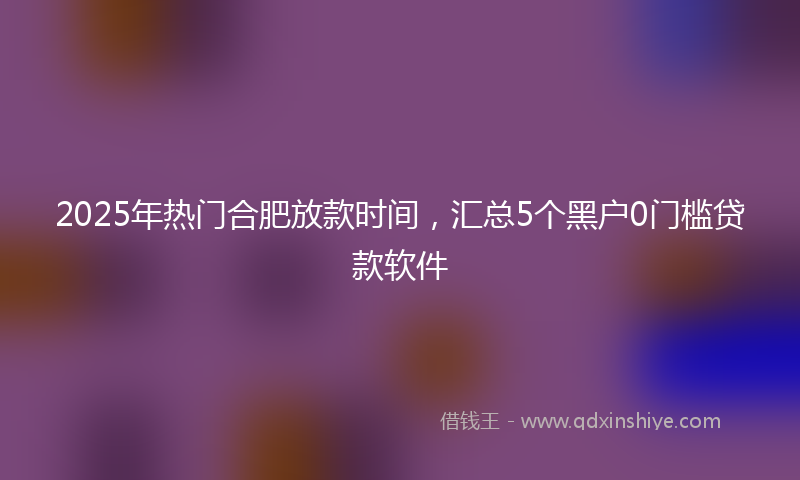 2025年热门合肥放款时间，汇总5个黑户0门槛贷款软件