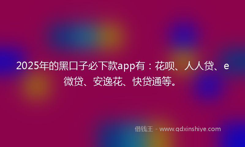 2025年的黑口子必下款app有：花呗、人人贷、e微贷、安逸花、快贷通等。