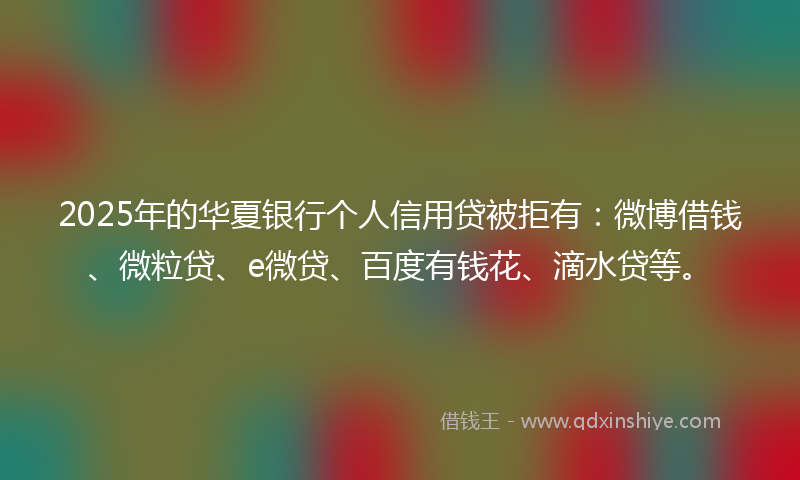 2025年的华夏银行个人信用贷被拒有：微博借钱、微粒贷、e微贷、百度有钱花、滴水贷等。