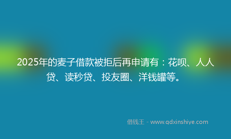 2025年的麦子借款被拒后再申请有：花呗、人人贷、读秒贷、投友圈、洋钱罐等。