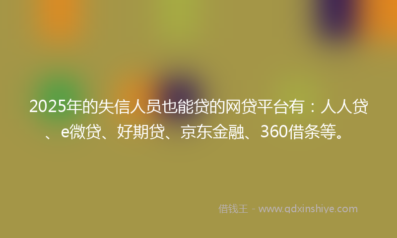 2025年的失信人员也能贷的网贷平台有：人人贷、e微贷、好期贷、京东金融、360借条等。