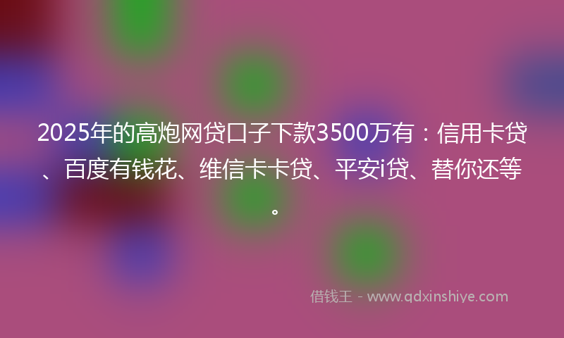 2025年的高炮网贷口子下款3500万有：信用卡贷、百度有钱花、维信卡卡贷、平安i贷、替你还等。