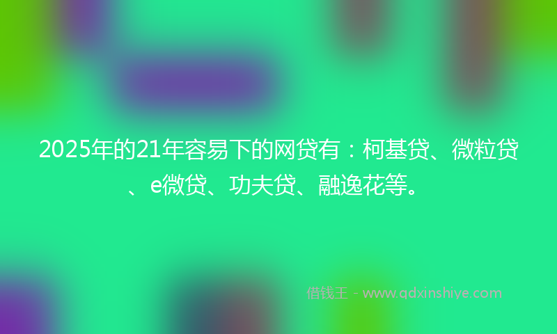 2025年的21年容易下的网贷有：柯基贷、微粒贷、e微贷、功夫贷、融逸花等。