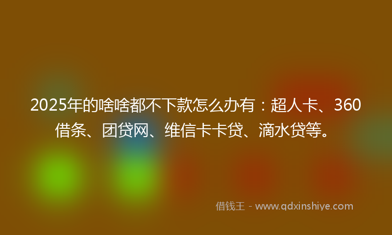 2025年的啥啥都不下款怎么办有：超人卡、360借条、团贷网、维信卡卡贷、滴水贷等。