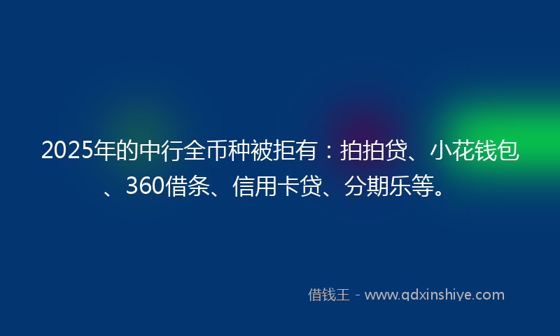 2025年的中行全币种被拒有：拍拍贷、小花钱包、360借条、信用卡贷、分期乐等。