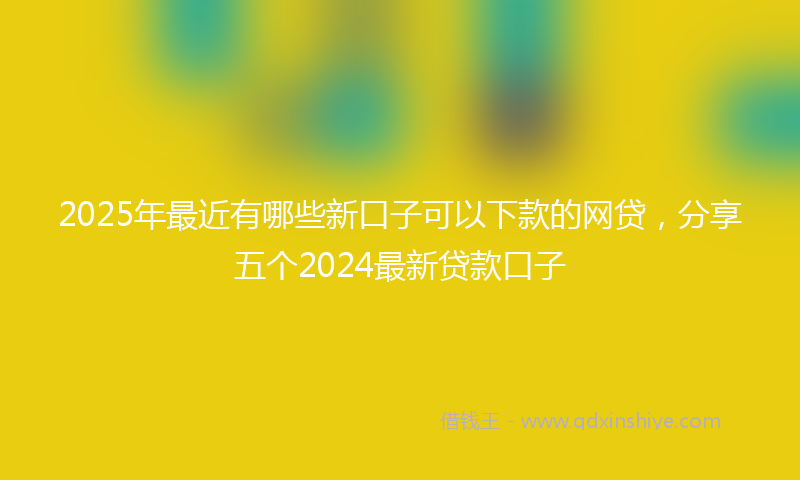 2025年最近有哪些新口子可以下款的网贷，分享五个2024最新贷款口子