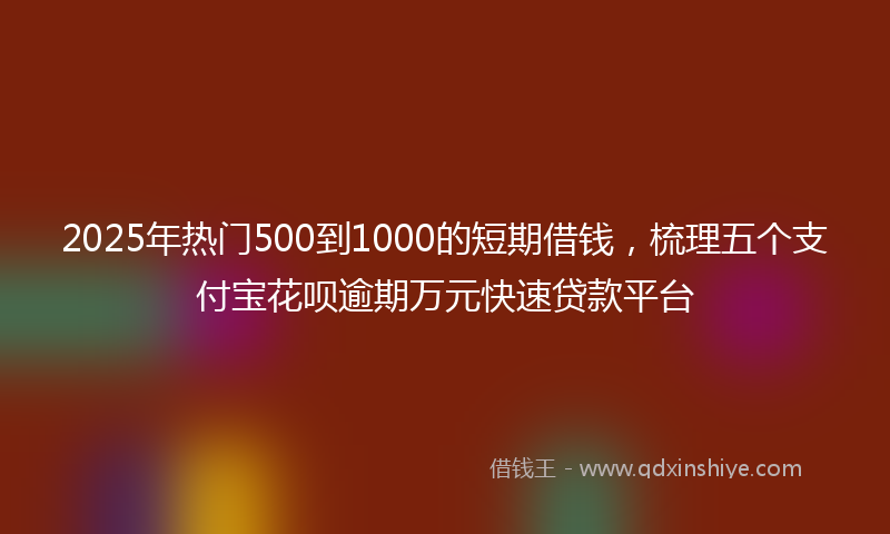 2025年热门500到1000的短期借钱，梳理五个支付宝花呗逾期万元快速贷款平台