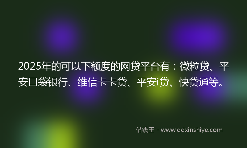 2025年的可以下额度的网贷平台有：微粒贷、平安口袋银行、维信卡卡贷、平安i贷、快贷通等。