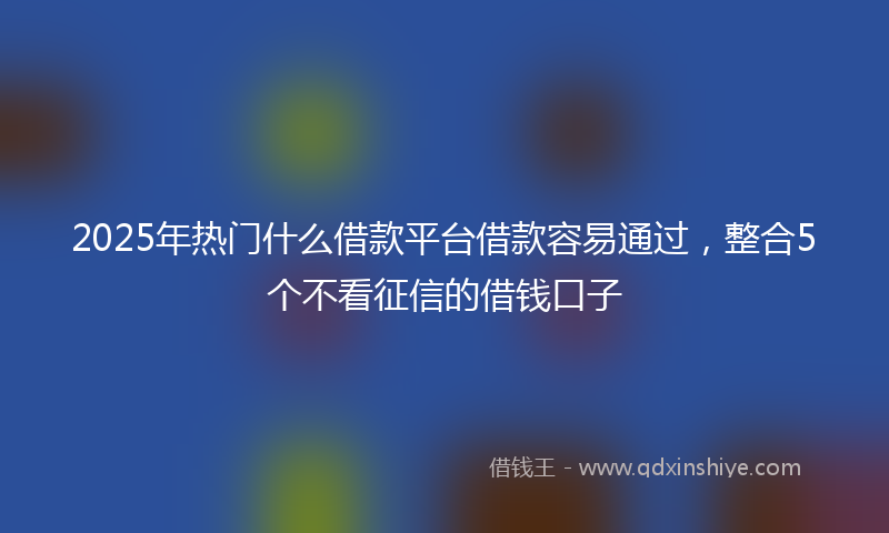 2025年热门什么借款平台借款容易通过，整合5个不看征信的借钱口子
