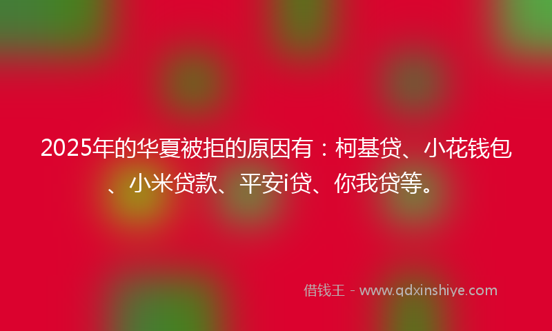 2025年的华夏被拒的原因有：柯基贷、小花钱包、小米贷款、平安i贷、你我贷等。
