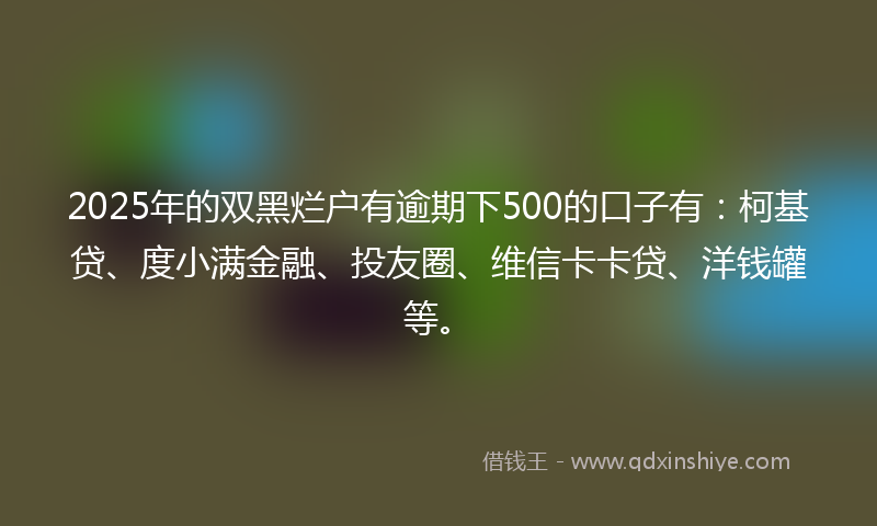 2025年的双黑烂户有逾期下500的口子有：柯基贷、度小满金融、投友圈、维信卡卡贷、洋钱罐等。
