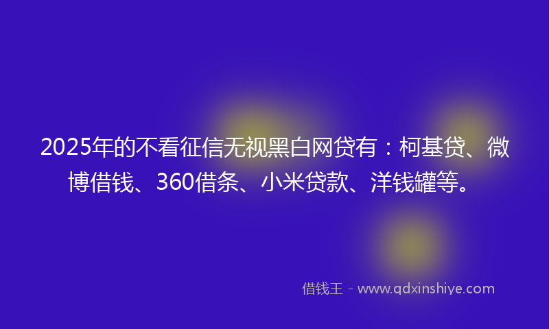 2025年的不看征信无视黑白网贷有：柯基贷、微博借钱、360借条、小米贷款、洋钱罐等。