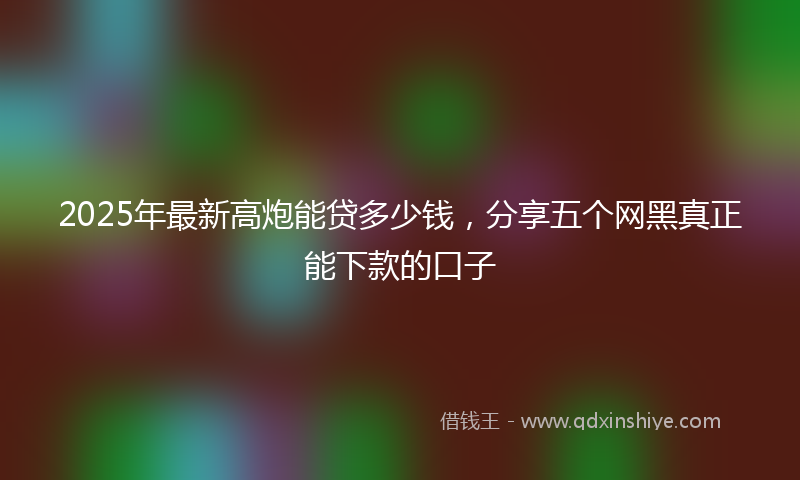 2025年最新高炮能贷多少钱，分享五个网黑真正能下款的口子