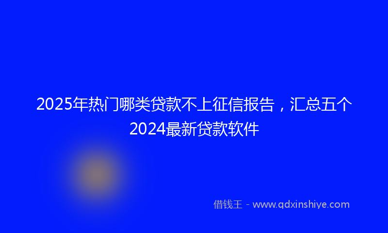 2025年热门哪类贷款不上征信报告，汇总五个2024最新贷款软件