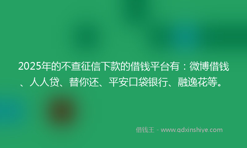 2025年的不查征信下款的借钱平台有：微博借钱、人人贷、替你还、平安口袋银行、融逸花等。