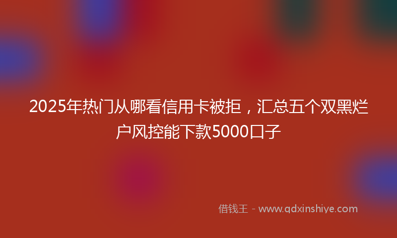 2025年热门从哪看信用卡被拒，汇总五个双黑烂户风控能下款5000口子