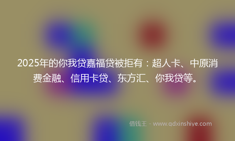 2025年的你我贷嘉福贷被拒有：超人卡、中原消费金融、信用卡贷、东方汇、你我贷等。