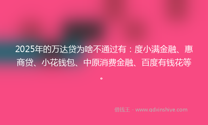 2025年的万达贷为啥不通过有：度小满金融、惠商贷、小花钱包、中原消费金融、百度有钱花等。