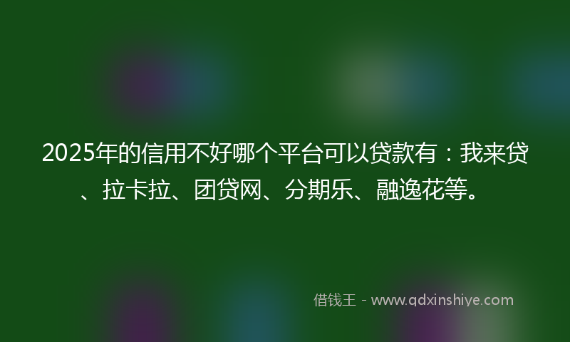 2025年的信用不好哪个平台可以贷款有：我来贷、拉卡拉、团贷网、分期乐、融逸花等。