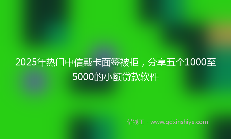 2025年热门中信戴卡面签被拒，分享五个1000至5000的小额贷款软件