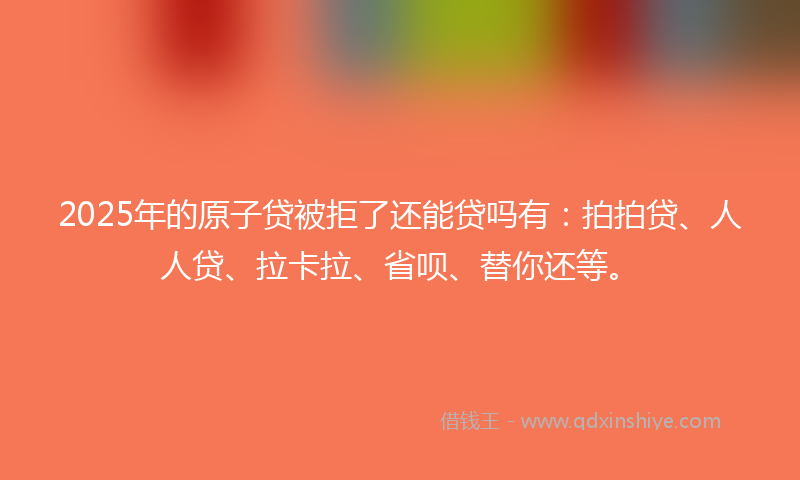 2025年的原子贷被拒了还能贷吗有：拍拍贷、人人贷、拉卡拉、省呗、替你还等。