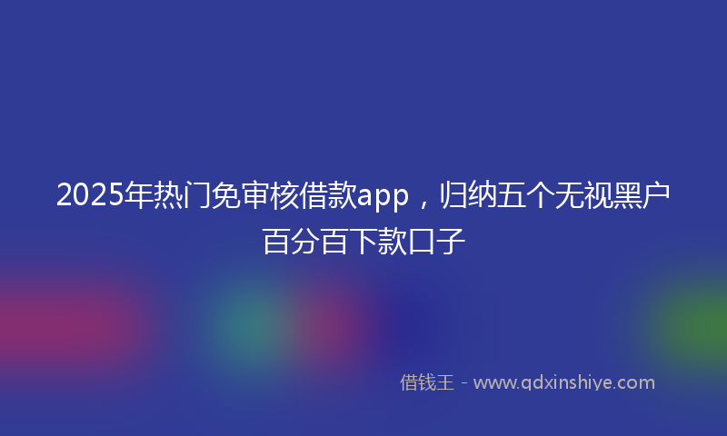 2025年热门免审核借款app，归纳五个无视黑户百分百下款口子