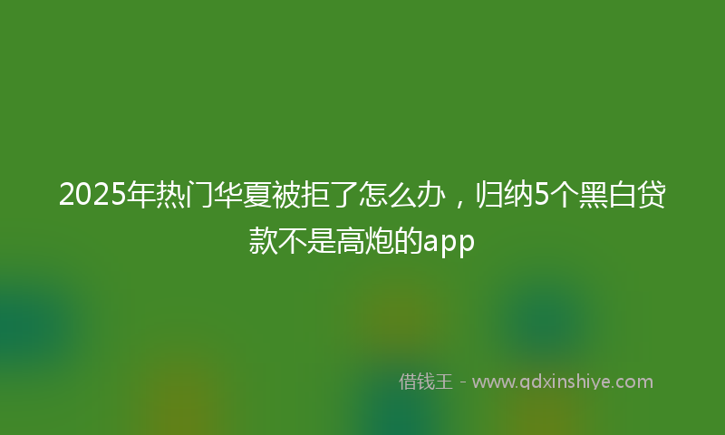 2025年热门华夏被拒了怎么办，归纳5个黑白贷款不是高炮的app