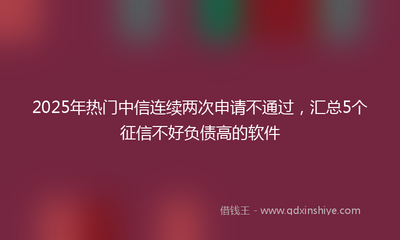 2025年热门中信连续两次申请不通过，汇总5个征信不好负债高的软件