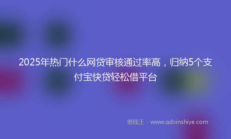 2025年热门什么网贷审核通过率高，归纳5个支付宝快贷轻松借平台