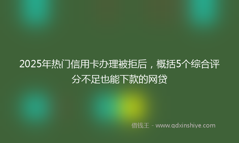 2025年热门信用卡办理被拒后，概括5个综合评分不足也能下款的网贷