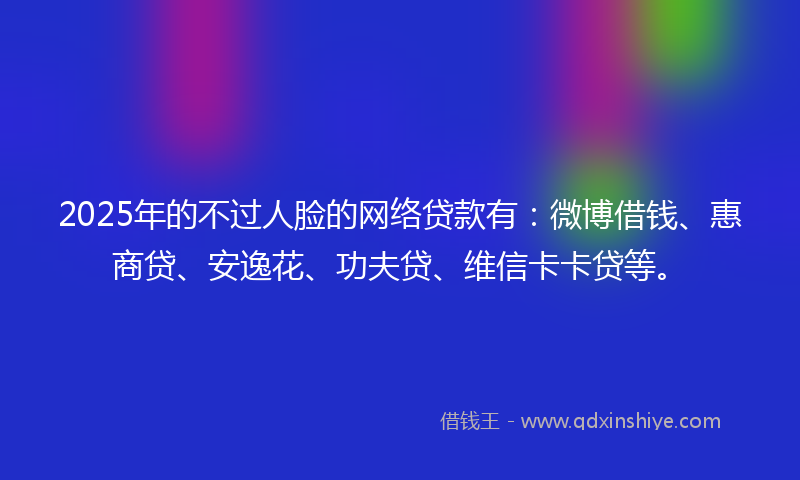 2025年的不过人脸的网络贷款有：微博借钱、惠商贷、安逸花、功夫贷、维信卡卡贷等。