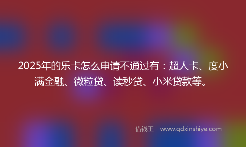 2025年的乐卡怎么申请不通过有：超人卡、度小满金融、微粒贷、读秒贷、小米贷款等。